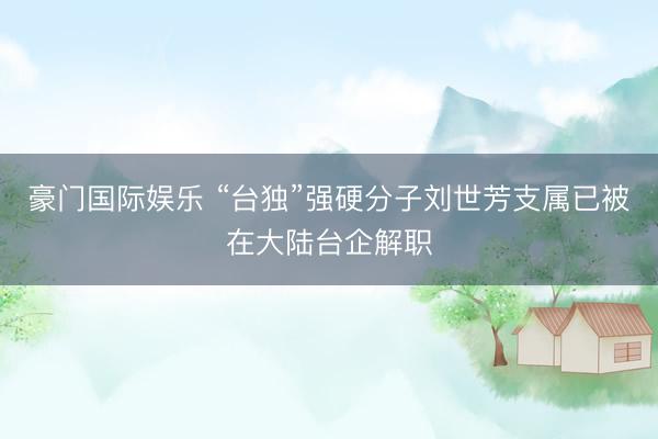 豪门国际娱乐 “台独”强硬分子刘世芳支属已被在大陆台企解职