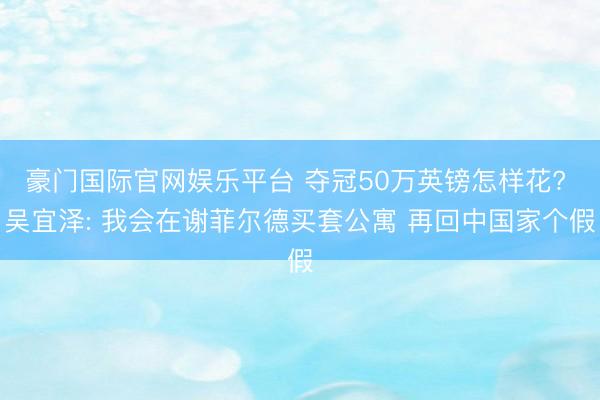 豪门国际官网娱乐平台 夺冠50万英镑怎样花? 吴宜泽: 我会在谢菲尔德买套公寓 再回中国家个假
