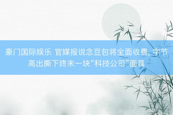 豪门国际娱乐 官媒报说念豆包将全面收费， 字节高出撕下终末一块“科技公司”面具
