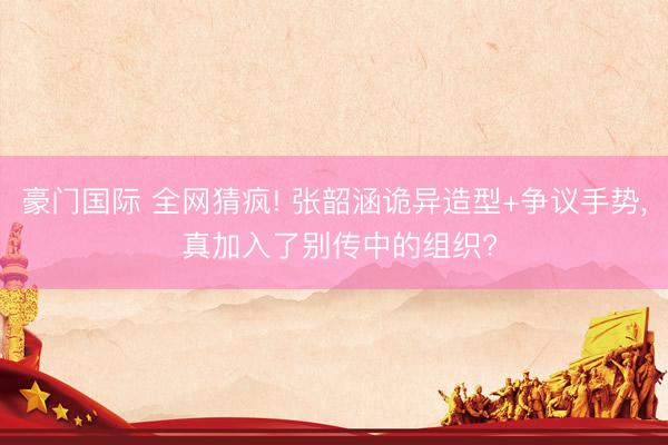 豪门国际 全网猜疯! 张韶涵诡异造型+争议手势， 真加入了别传中的组织?