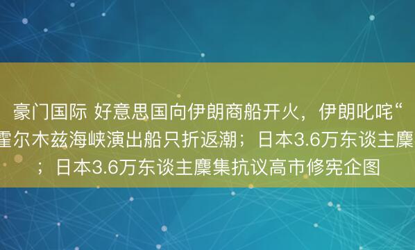 豪门国际 好意思国向伊朗商船开火，伊朗叱咤“海盗行径”，弥留的霍尔木兹海峡演出船只折返潮；日本3.6万东谈主麇集抗议高市修宪企图