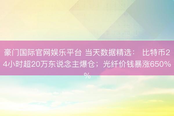豪门国际官网娱乐平台 当天数据精选： 比特币24小时超20万东说念主爆仓；光纤价钱暴涨650%