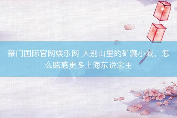 豪门国际官网娱乐网 大别山里的矿藏小城，怎么眩惑更多上海东说念主