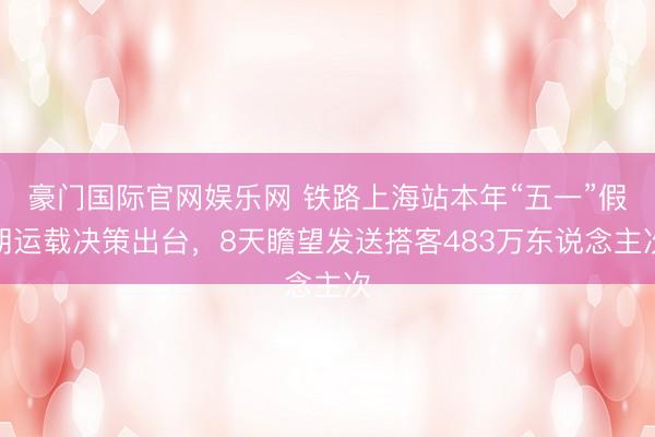 豪门国际官网娱乐网 铁路上海站本年“五一”假期运载决策出台，8天瞻望发送搭客483万东说念主次