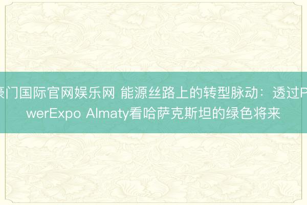豪门国际官网娱乐网 能源丝路上的转型脉动：透过PowerExpo Almaty看哈萨克斯坦的绿色将来