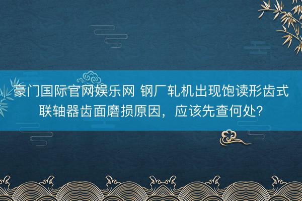 豪门国际官网娱乐网 钢厂轧机出现饱读形齿式联轴器齿面磨损原因，应该先查何处？