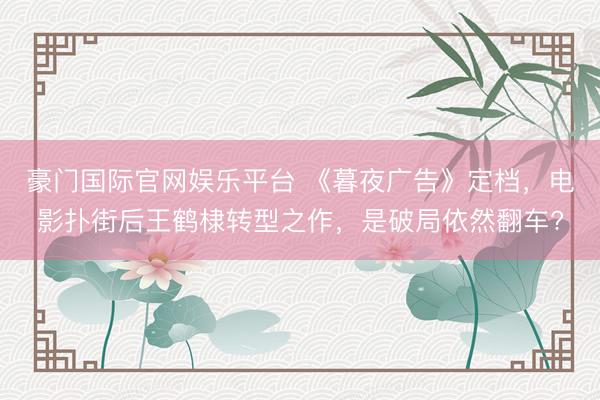 豪门国际官网娱乐平台 《暮夜广告》定档，电影扑街后王鹤棣转型之作，是破局依然翻车?