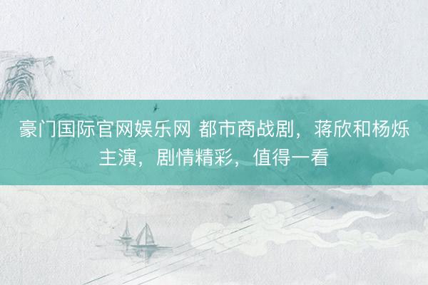 豪门国际官网娱乐网 都市商战剧，蒋欣和杨烁主演，剧情精彩，值得一看